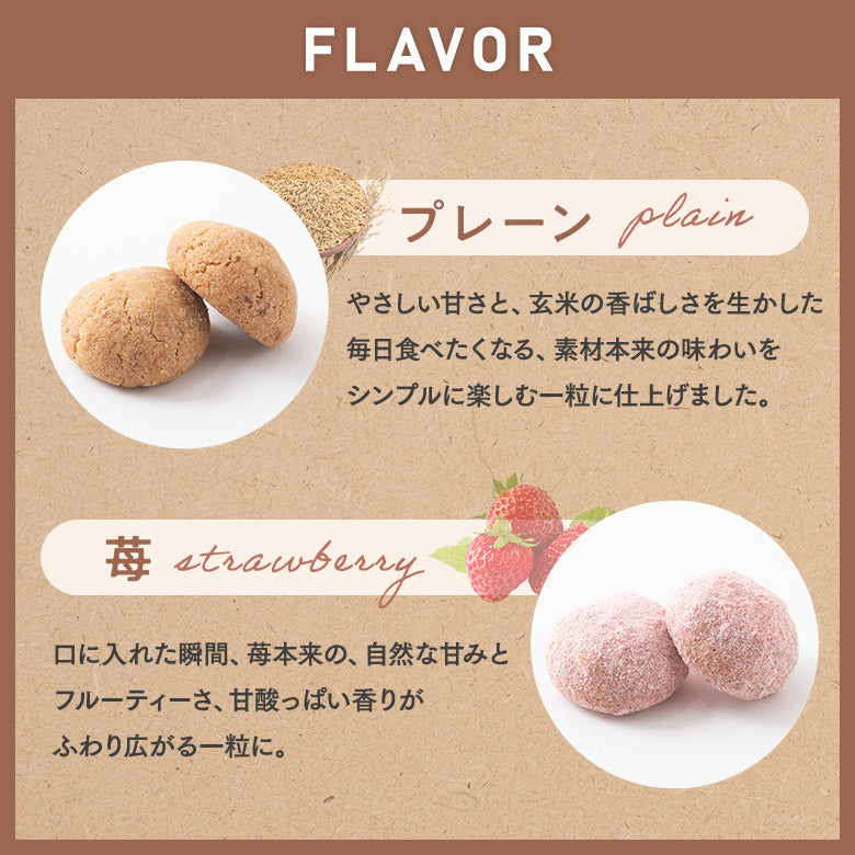 フレーバー 【プレーン】 やさしい甘さと、玄米の香ばしさを生かした毎日食べたくなる、素材本来の味わいをシンプルに楽しむ一粒に仕上げました。 【苺】 口に入れた瞬間、苺本来の、自然な甘味とフルーティーさ、甘酸っぱい香りがふわりと広がるひと一粒に。