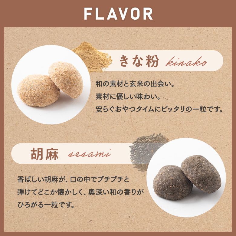 フレーバー 【きな粉】 和の素材と玄米の出会い。素材に優しい味わい。安らぐおやつタイムにぴったりの一粒です。 【胡麻】 香ばしい胡麻が、口の中でプチプチと弾けてどこか懐かしく、奥深い和の香りがひろがる一粒です。