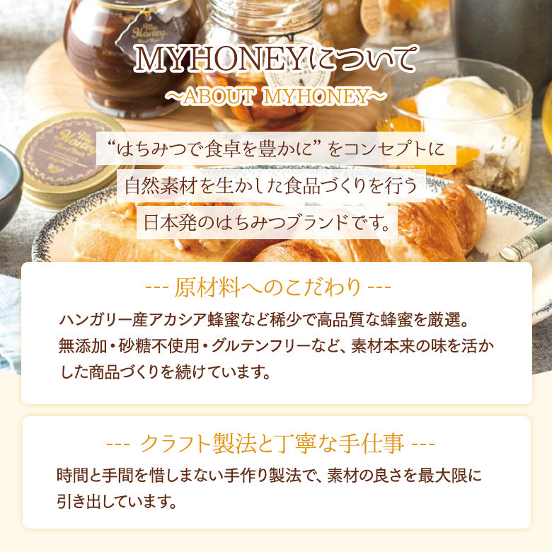 ＜MYHONNEYについて ～ABOUT MY HONEY〜＞「はちみつで食卓を豊かに」をコンセプトに自然素材を生かした食品づくりを行う日本発のはちみつブランドです。■原材料へのこだわり：ハンガリー産アカシア蜂蜜など稀少で高品質な蜂蜜を厳選。無添加・砂糖不使用・グルテンフリーなど、素材本来の味を活かした商品づくりを続けています。 ■クラフト製法と丁寧な手仕事：時間と手間を惜しまない手作り製法で、素材の良さを最大限に引き出しています。