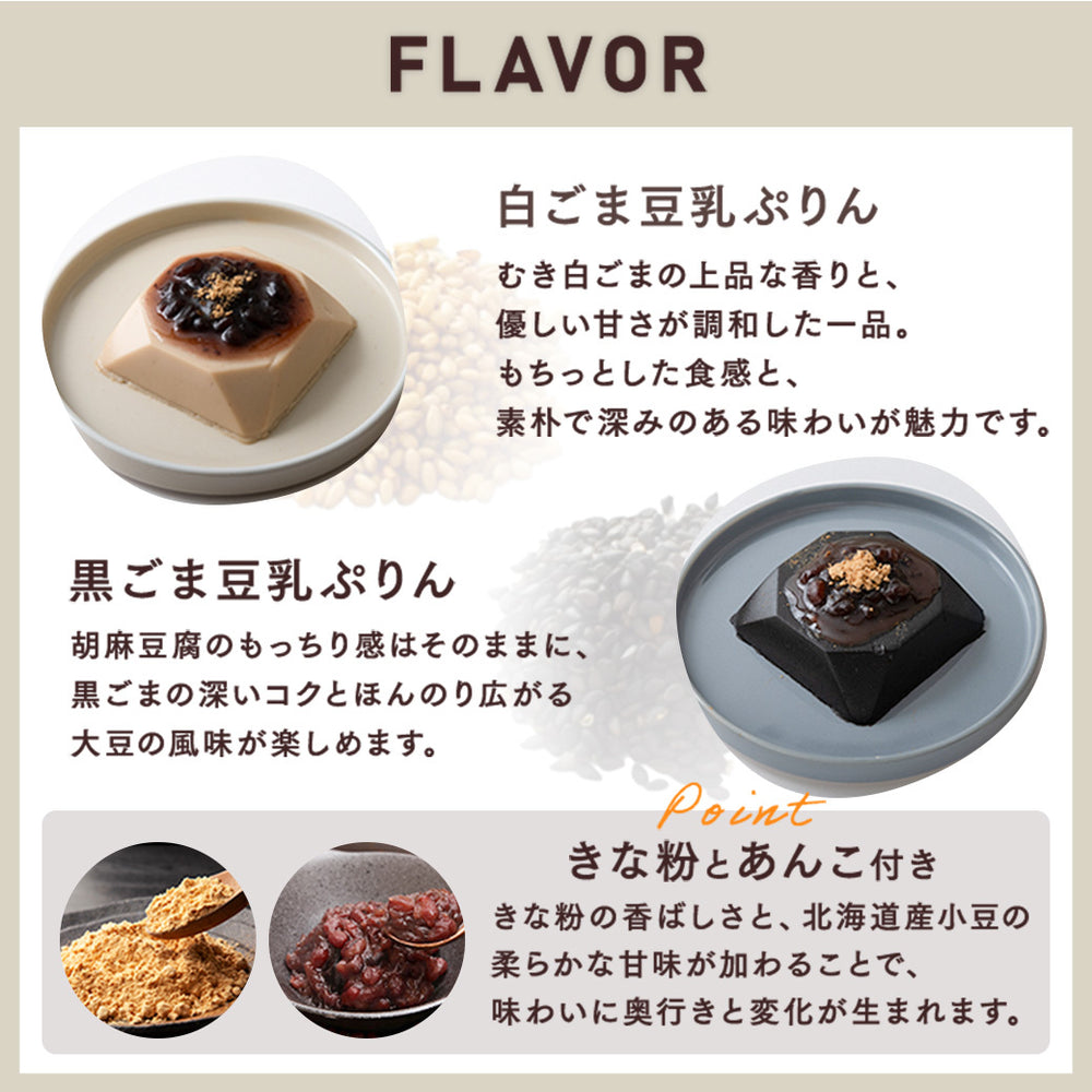 ＜FLAVOR＞■白ごま豆乳ぷりん：むき白ごまの上品な香りと、優しい甘さが調和した一品。もちっとした食感と、素朴で深みのある味わいが魅力です。 ■黒ごま豆乳ぷりん：胡麻豆腐のもっちり感はそのままに、黒ごまの深いコクとほんのり広がる大豆の風味が楽しめます。 ■POINT きな粉とあんこ付き：きな粉の香ばしさと、北海道産小豆の柔らかな甘味が加わることで、味わいに奥行きと変化が生まれます。